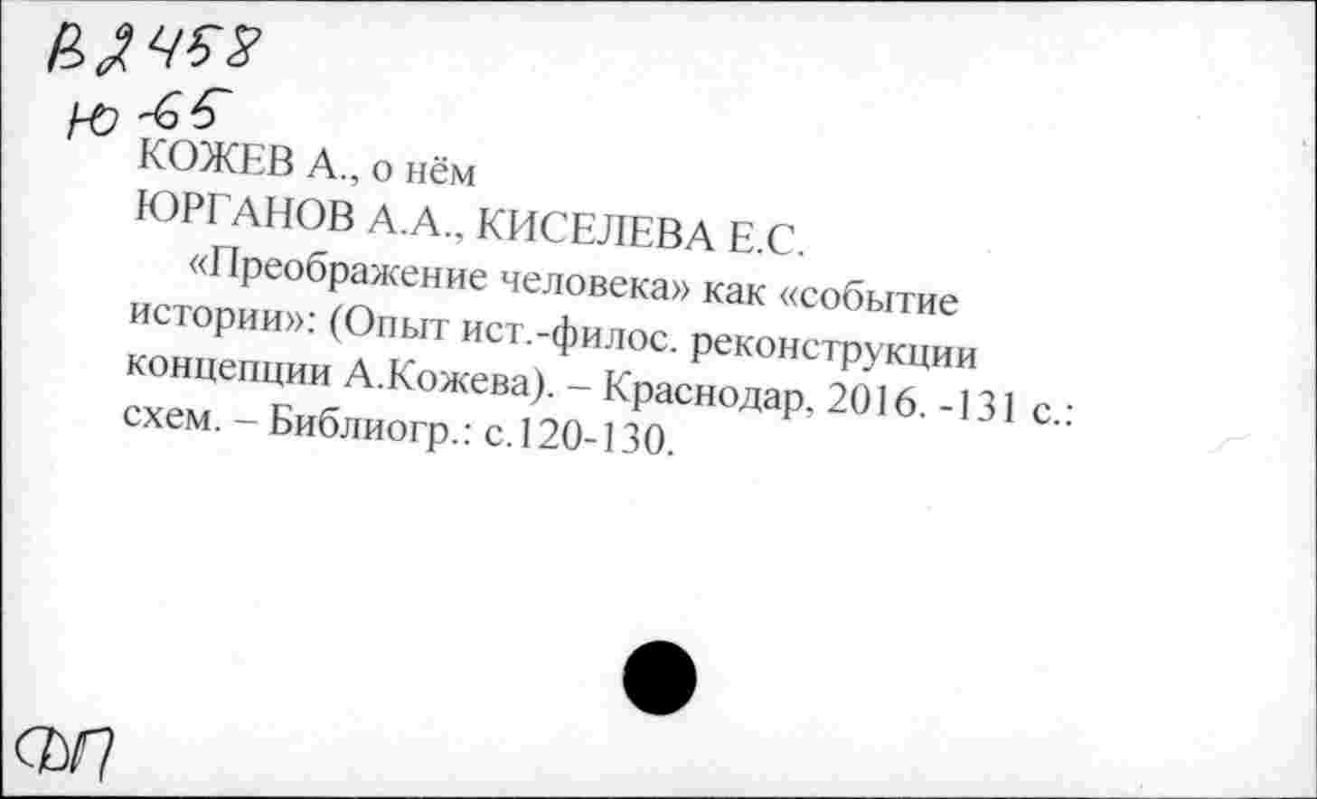 ﻿ю
КОЖЕВ А., о нём
ЮРГАНОВ А.А., КИСЕЛЕВА Е.С.
«Преображение человека» как «событие истории»: (Опыт ист.-филос. реконструкции концепции А.Кожева). - Краснодар, 2016.-131 с.: схем. - Библиогр.: с. 120-130.